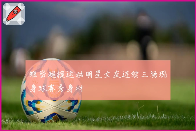 维密超模运动明星女友连续三场现身球赛秀身材