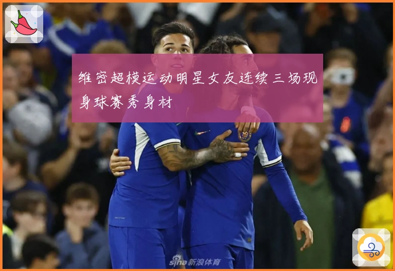 维密超模运动明星女友连续三场现身球赛秀身材