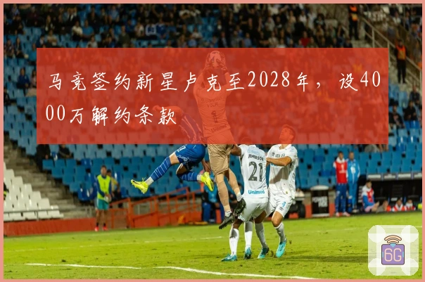 马竞签约新星卢克至2028年，设4000万解约条款