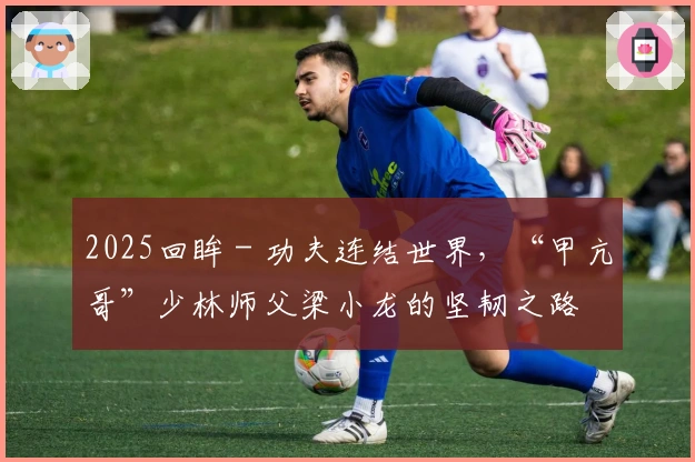 2025回眸 - 功夫连结世界，“甲亢哥”少林师父梁小龙的坚韧之路