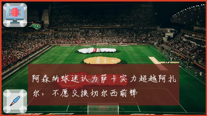 阿森纳球迷认为萨卡实力超越阿扎尔，不愿交换切尔西前锋