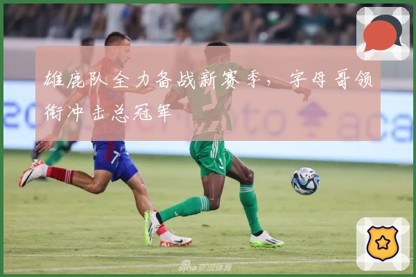 雄鹿队全力备战新赛季，字母哥领衔冲击总冠军