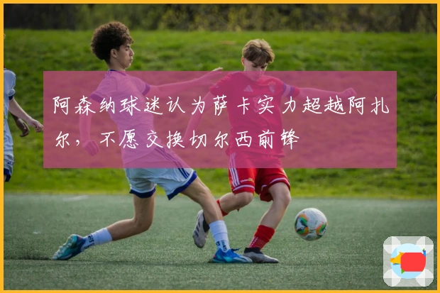 阿森纳球迷认为萨卡实力超越阿扎尔，不愿交换切尔西前锋